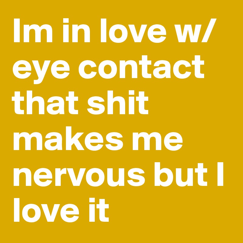 Im in love w/ eye contact that shit makes me nervous but I love it