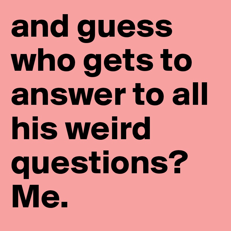 and guess who gets to answer to all his weird questions? Me.