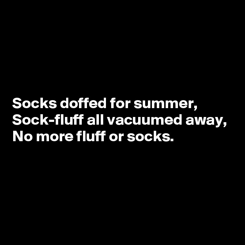 




Socks doffed for summer,
Sock-fluff all vacuumed away,
No more fluff or socks.




