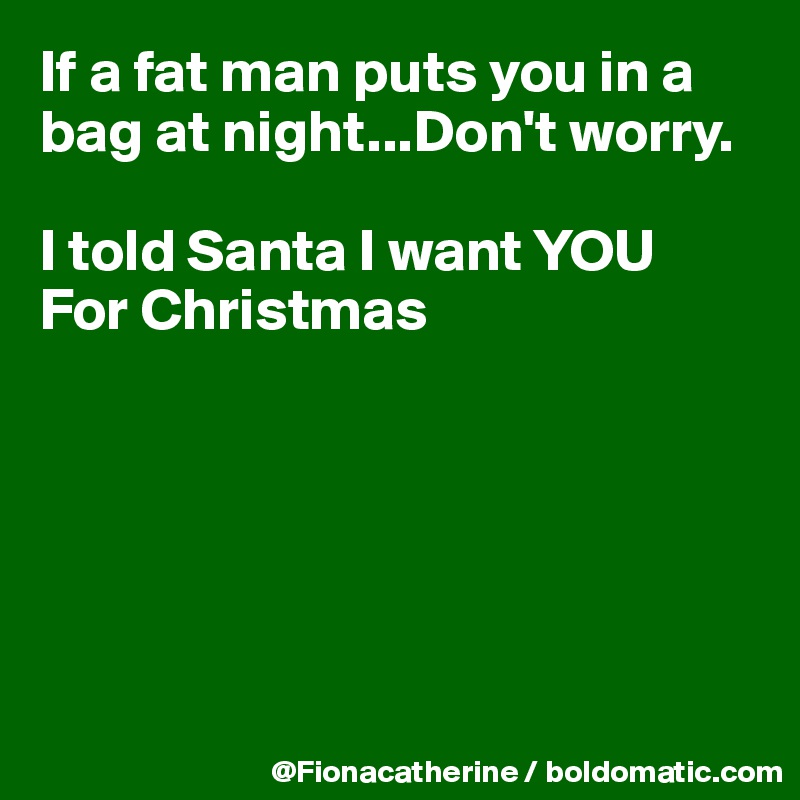 If a fat man puts you in a bag at night...Don't worry.

I told Santa I want YOU
For Christmas






