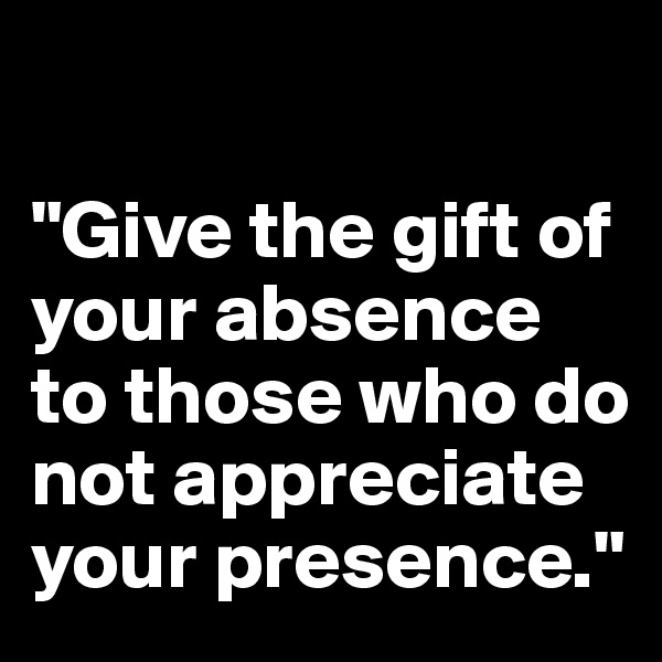 

"Give the gift of your absence to those who do not appreciate your presence."