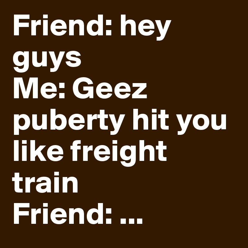 Friend: hey guys
Me: Geez puberty hit you like freight train
Friend: ...