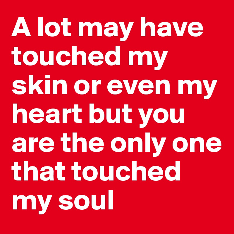 A lot may have touched my skin or even my heart but you are the only one that touched my soul