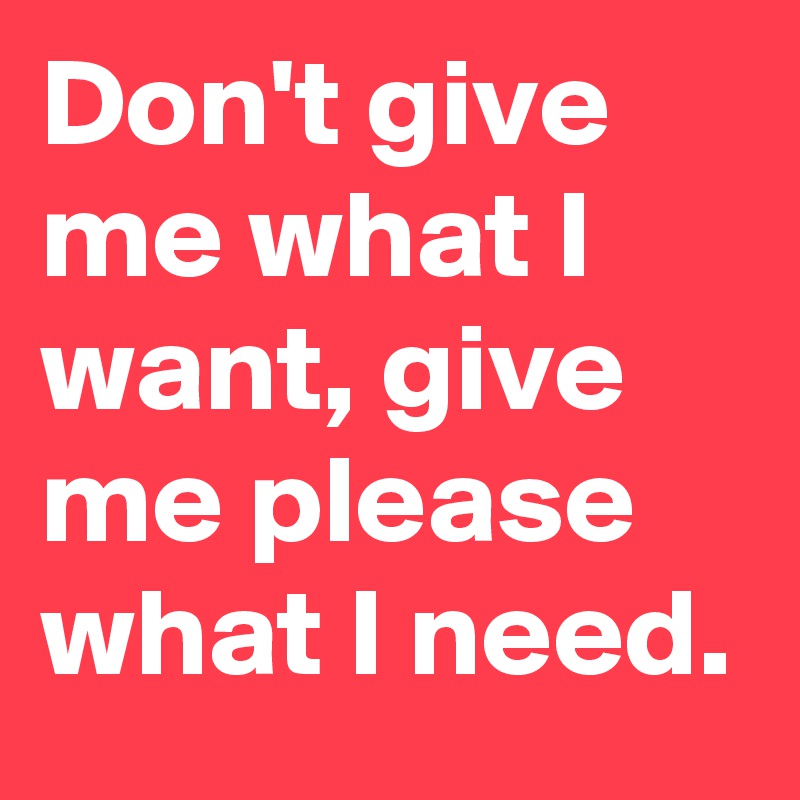 Don't give me what I want, give me please what I need.