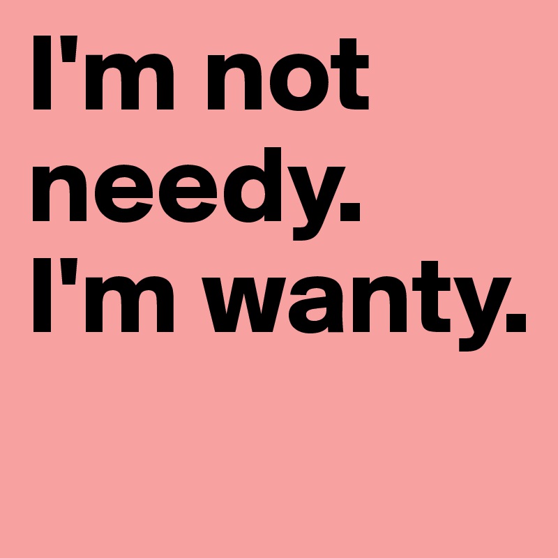 I'm not needy. I'm wanty. 
