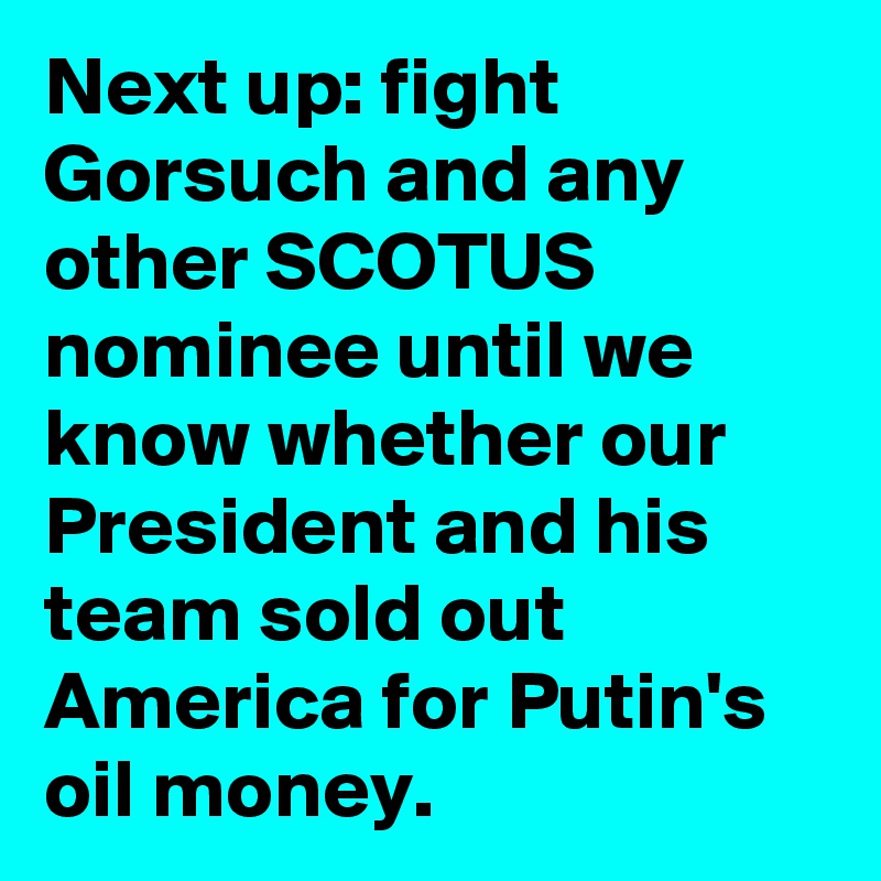 Next up: fight Gorsuch and any other SCOTUS nominee until we know whether our President and his team sold out America for Putin's oil money.