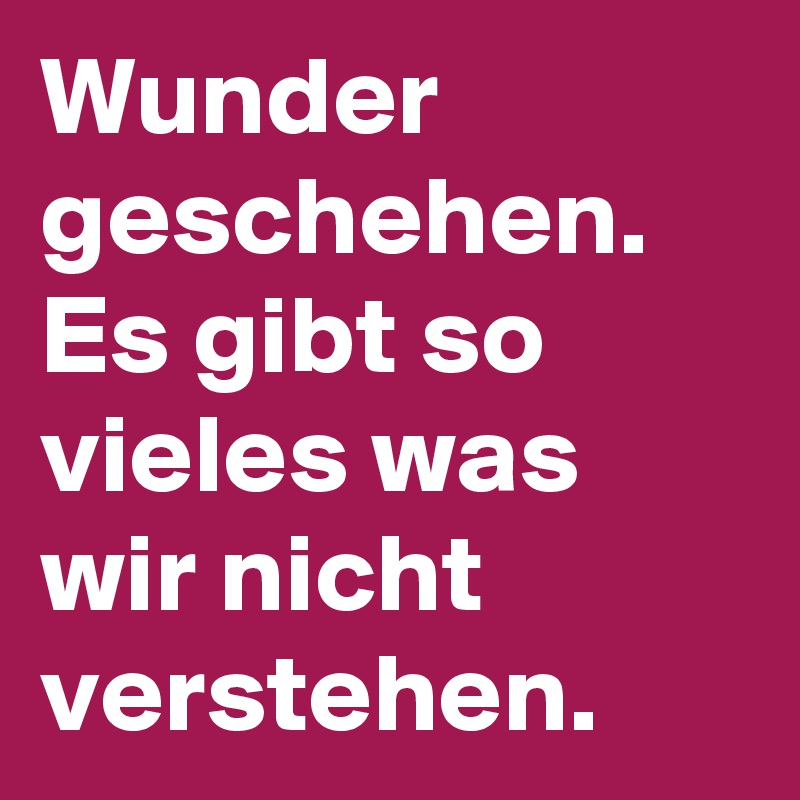 Wunder geschehen.
Es gibt so vieles was wir nicht verstehen.