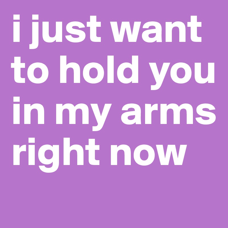 i just want to hold you in my arms
right now