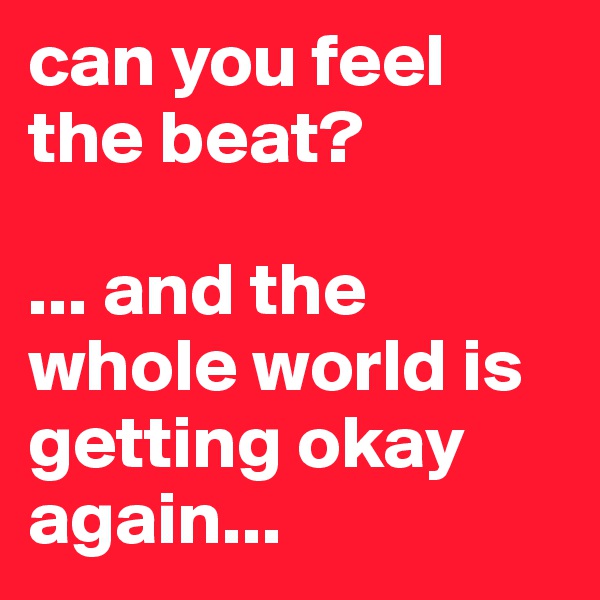 can you feel the beat?

... and the whole world is getting okay again...