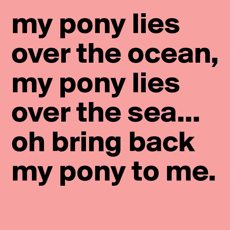 my pony lies over the ocean, my pony lies over the sea... oh bring back my pony to me. 