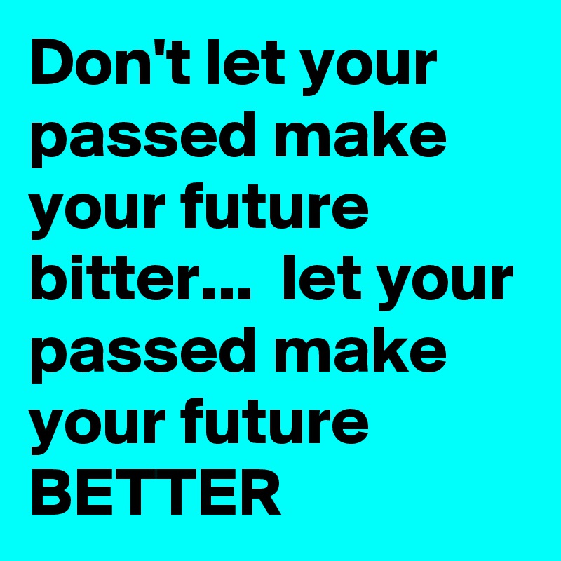 Don't let your passed make your future bitter...  let your passed make your future BETTER 