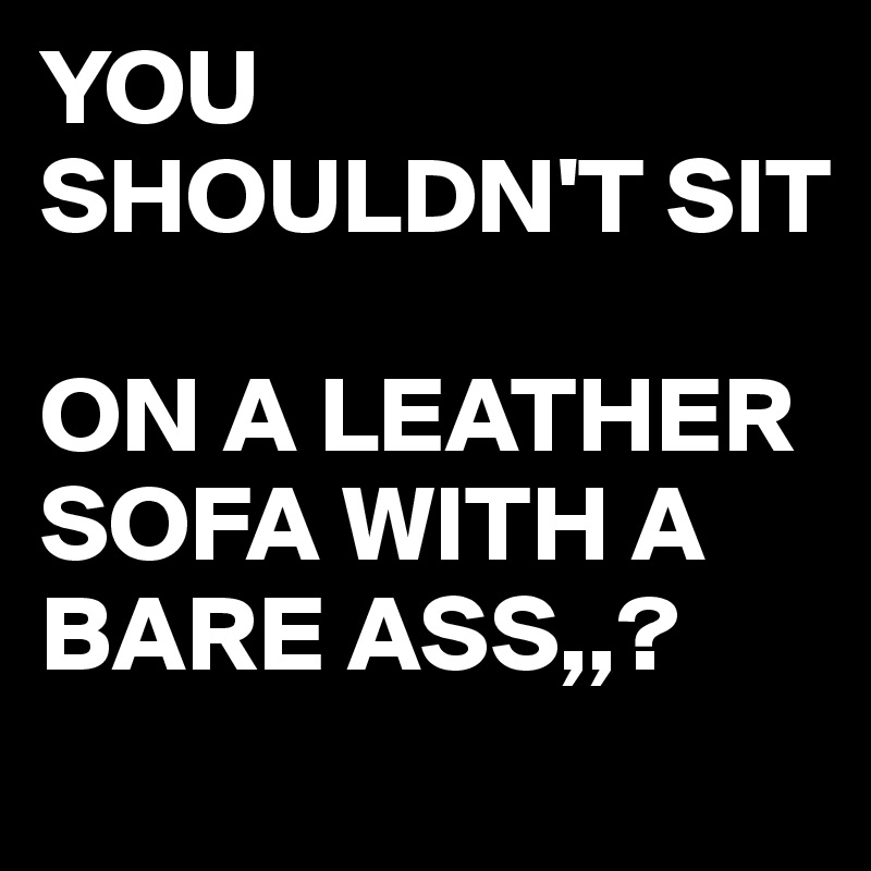 YOU SHOULDN'T SIT

ON A LEATHER SOFA WITH A BARE ASS,,?
