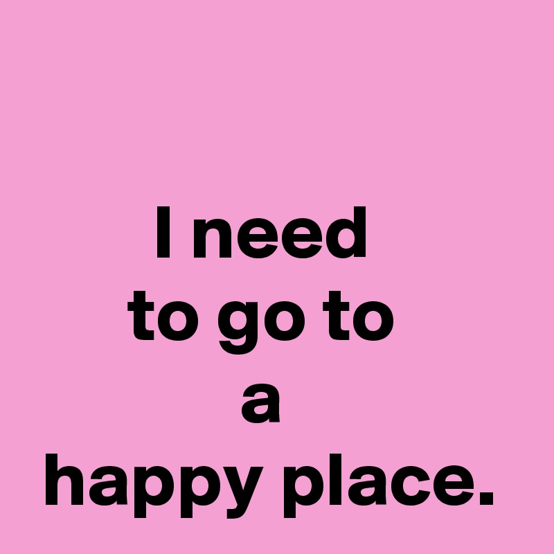 

I need 
to go to 
a 
happy place.