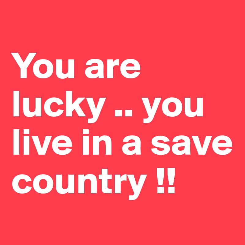 
You are lucky .. you live in a save country !!