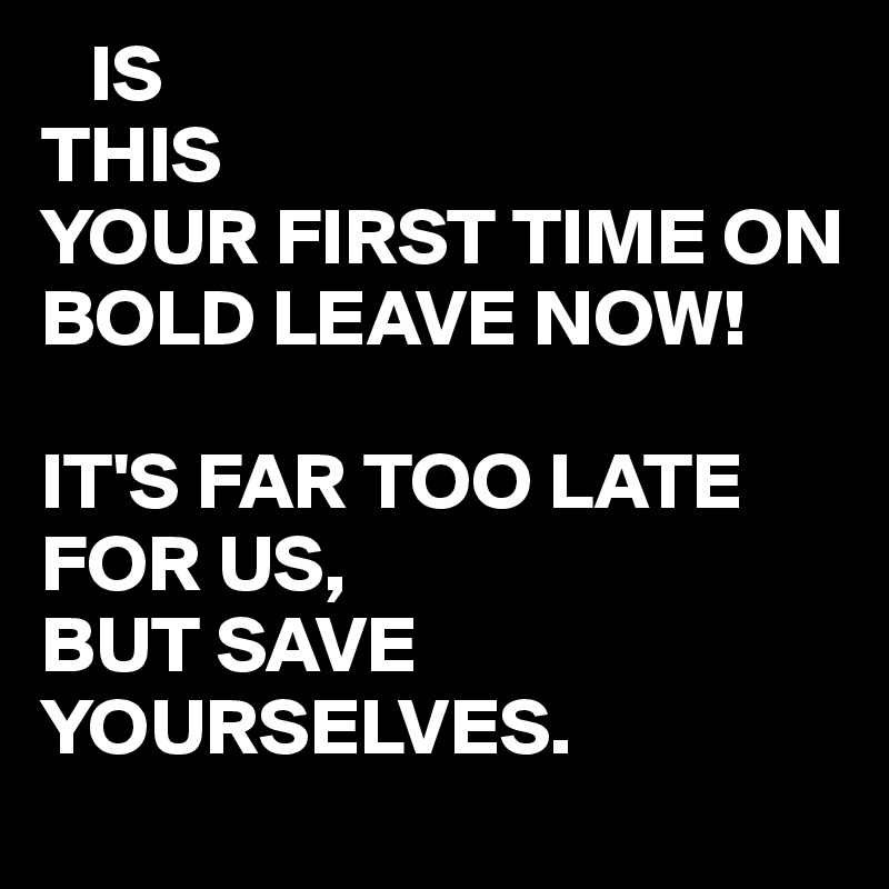    IS 
THIS 
YOUR FIRST TIME ON BOLD LEAVE NOW!

IT'S FAR TOO LATE FOR US,
BUT SAVE YOURSELVES. 