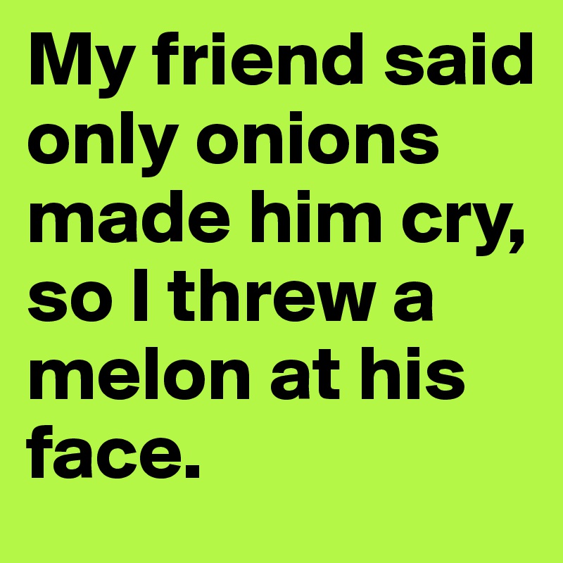 My friend said only onions made him cry, so I threw a melon at his face.