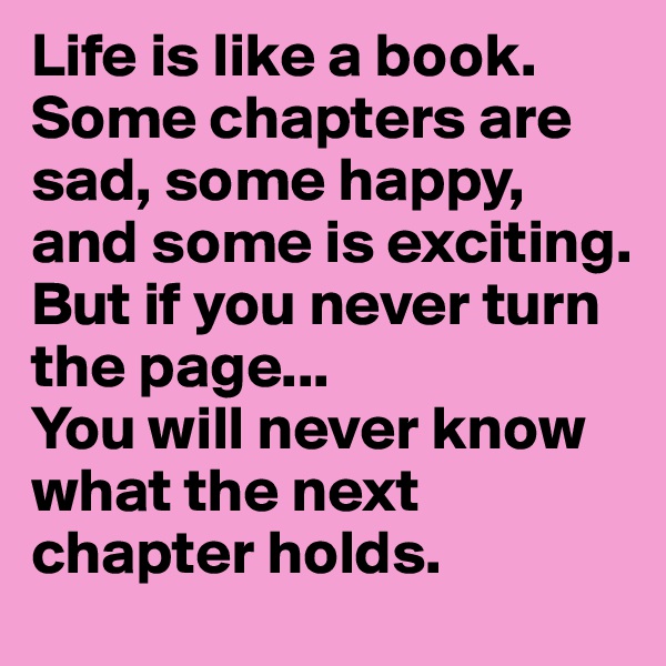 Life is like a book. Some chapters are sad, some happy, and some is exciting. But if you never turn the page...
You will never know what the next chapter holds.