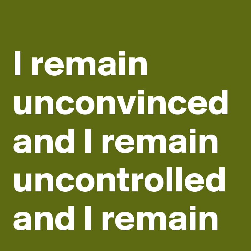 I remain unconvinced and I remain uncontrolled and I remain