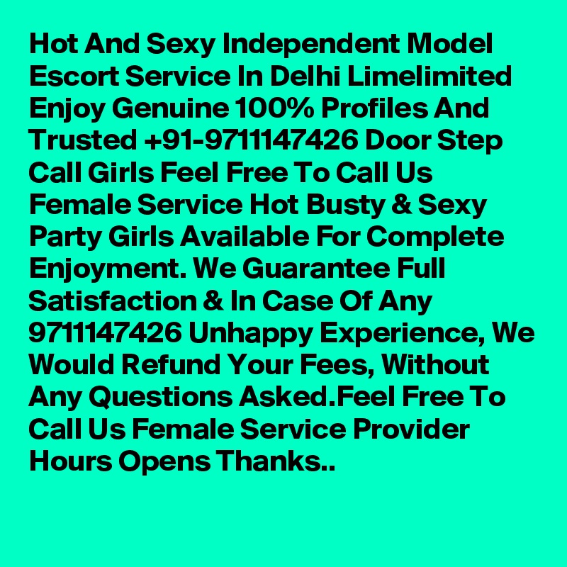 Hot And Sexy Independent Model Escort Service In Delhi Limelimited Enjoy Genuine 100% Profiles And Trusted +91-9711147426 Door Step Call Girls Feel Free To Call Us Female Service Hot Busty & Sexy Party Girls Available For Complete Enjoyment. We Guarantee Full Satisfaction & In Case Of Any 9711147426 Unhappy Experience, We Would Refund Your Fees, Without Any Questions Asked.Feel Free To Call Us Female Service Provider Hours Opens Thanks..
