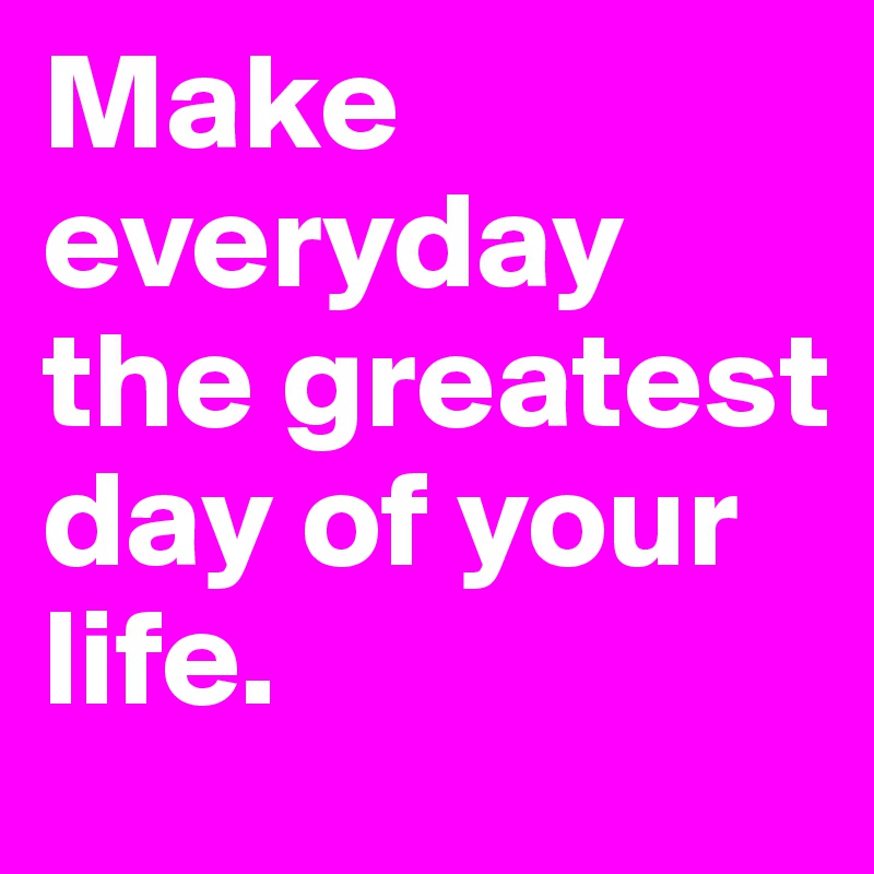 Make everyday the greatest day of your life.