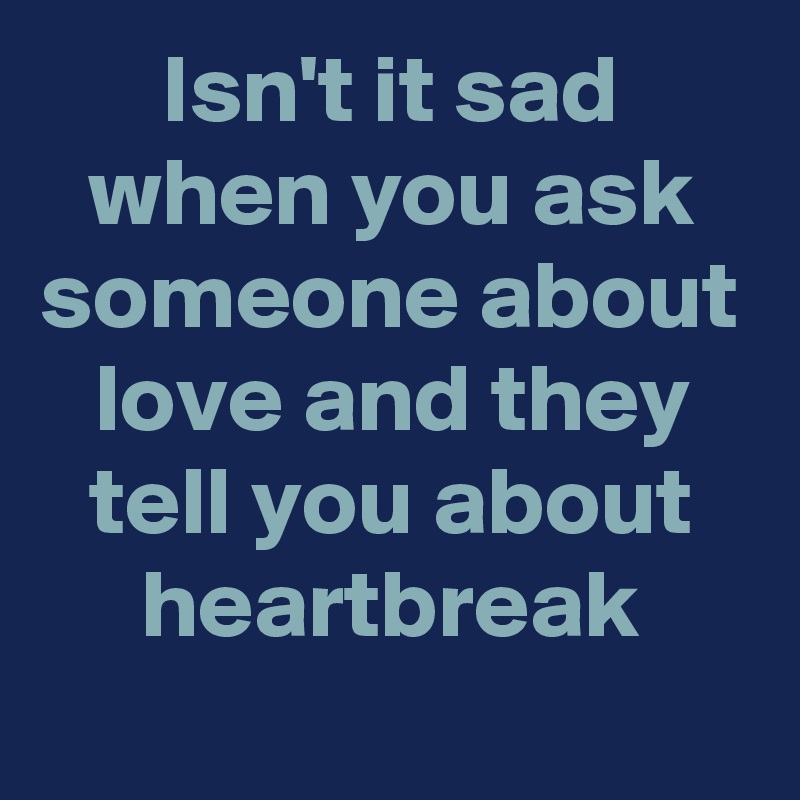 Isn't it sad when you ask someone about love and they tell you about heartbreak