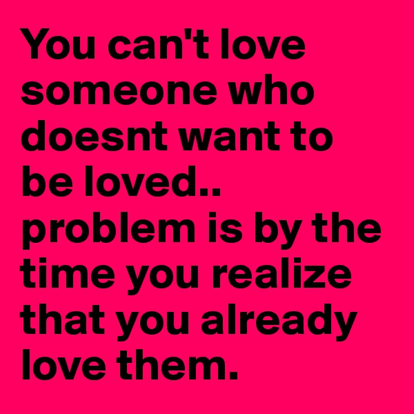 You can't love someone who doesnt want to be loved.. problem is by the time you realize that you already love them. 