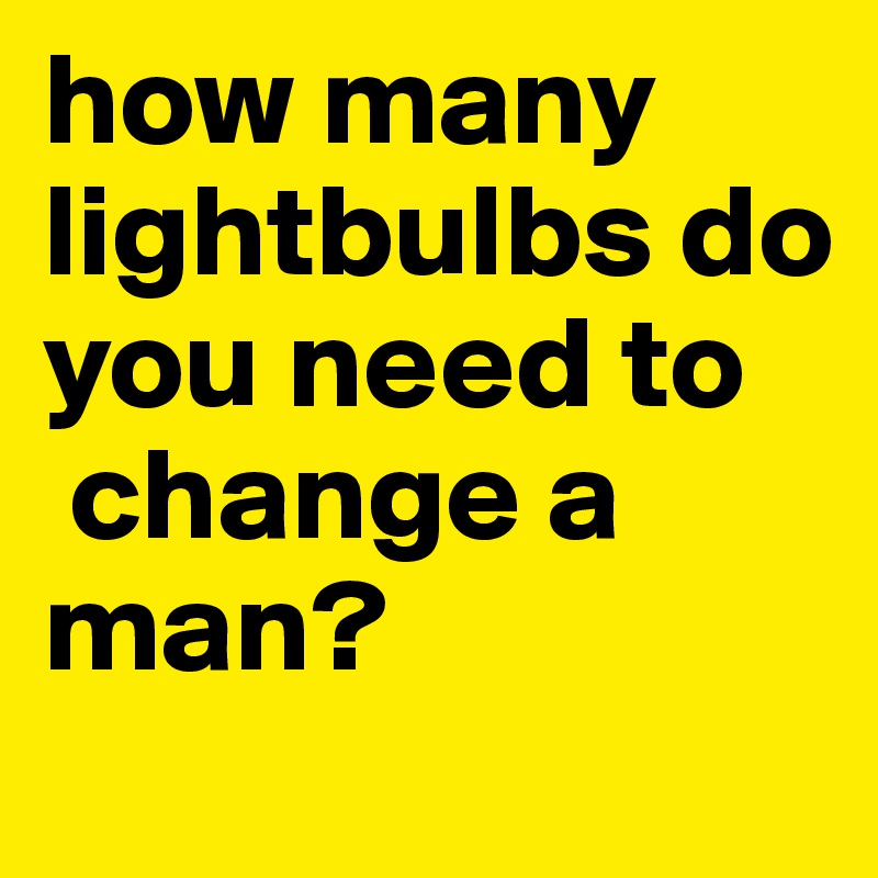 how many lightbulbs do you need to
 change a man?
