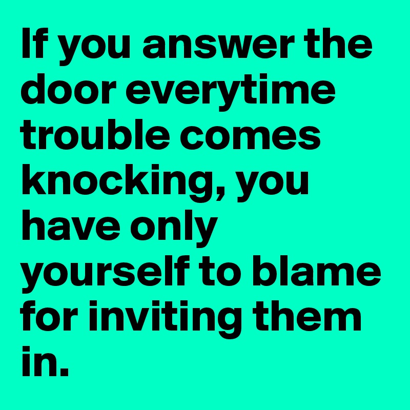 If you answer the door everytime trouble comes knocking, you have only yourself to blame for inviting them in.