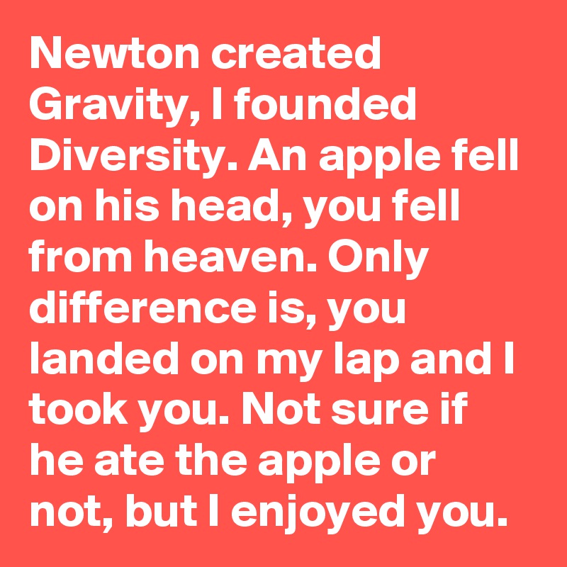 Newton created Gravity, I founded Diversity. An apple fell on his head, you fell from heaven. Only difference is, you landed on my lap and I took you. Not sure if he ate the apple or not, but I enjoyed you. 