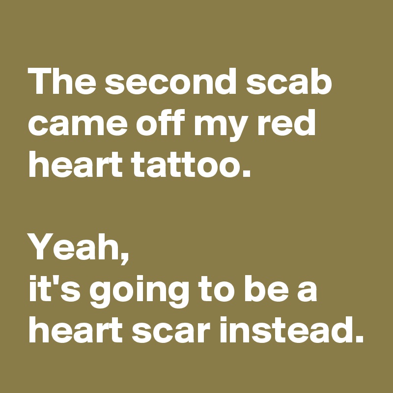 
 The second scab
 came off my red
 heart tattoo.

 Yeah,
 it's going to be a 
 heart scar instead.