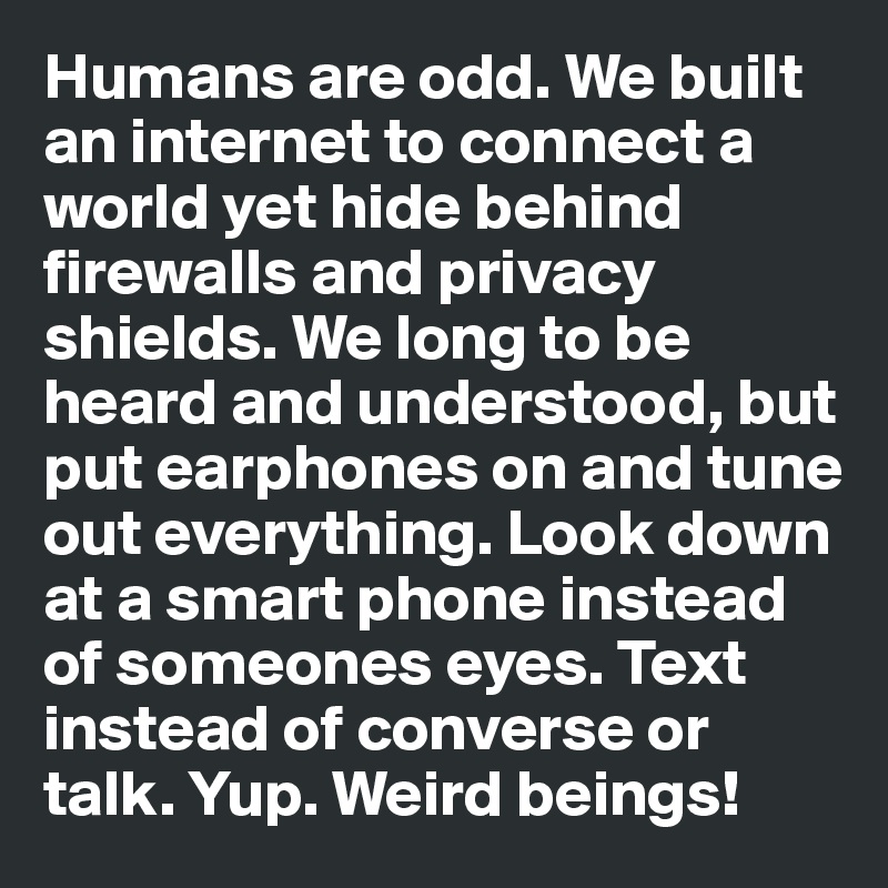 Humans are odd. We built an internet to connect a world yet hide behind firewalls and privacy shields. We long to be heard and understood, but put earphones on and tune out everything. Look down at a smart phone instead of someones eyes. Text instead of converse or talk. Yup. Weird beings!