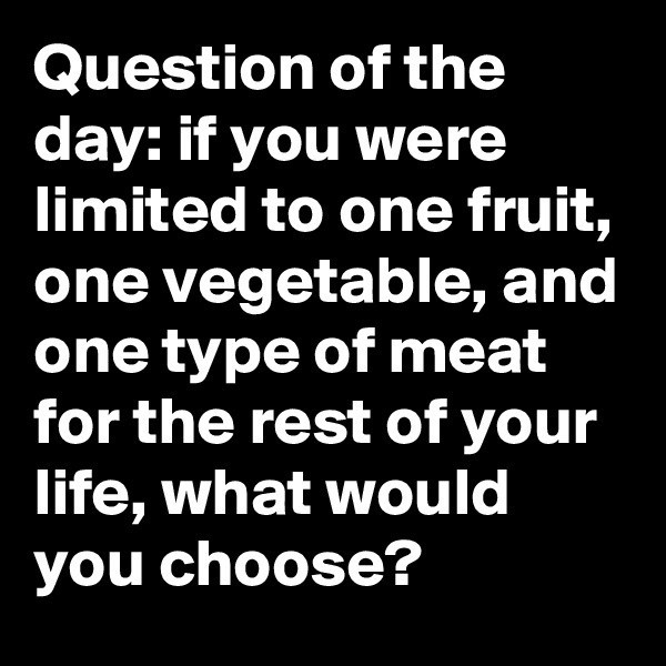 Question of the day: if you were limited to one fruit, one vegetable, and one type of meat for the rest of your life, what would you choose?