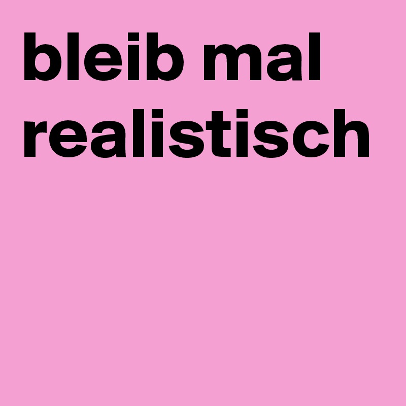bleib mal realistisch 