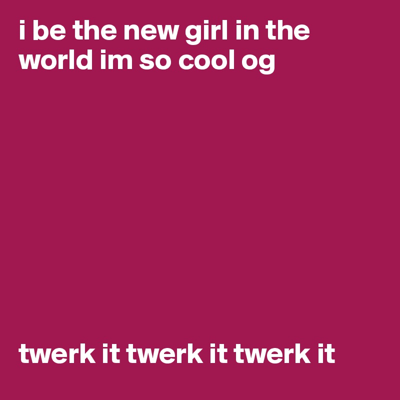 i be the new girl in the world im so cool og









twerk it twerk it twerk it
