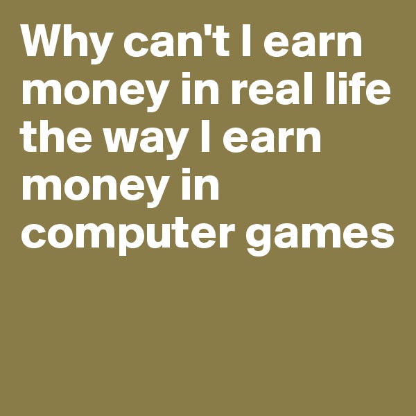 Why can't I earn money in real life the way I earn money in computer games

