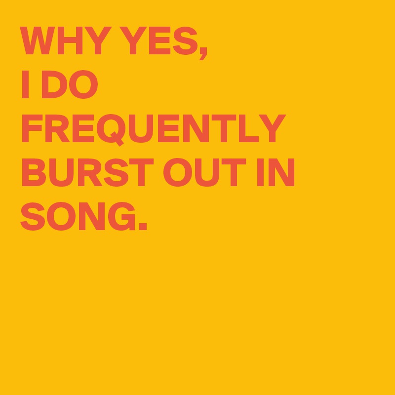 WHY YES,
I DO FREQUENTLY BURST OUT IN SONG.


