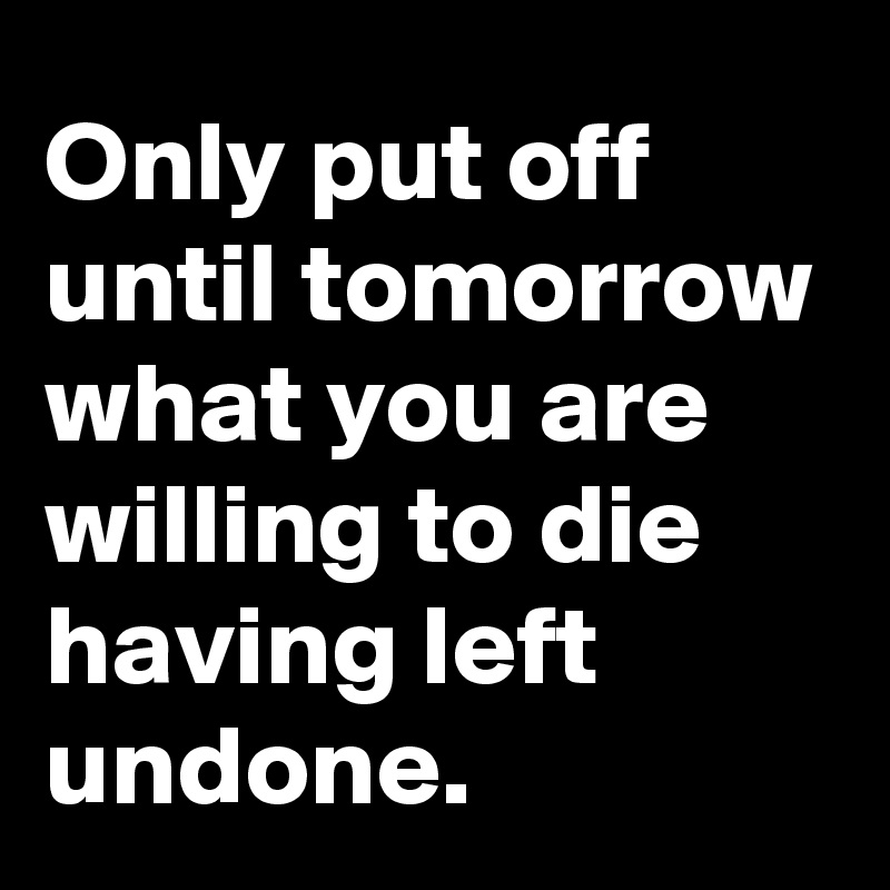 Only put off until tomorrow what you are willing to die having left undone.