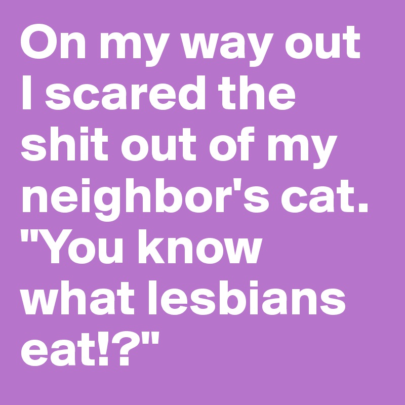 On my way out I scared the shit out of my neighbor's cat. "You know what lesbians eat!?"