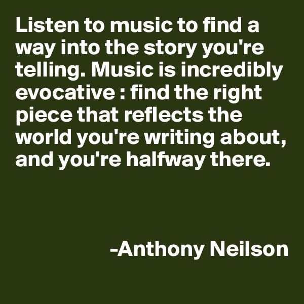 Listen to music to find a way into the story you're telling. Music is incredibly evocative : find the right piece that reflects the world you're writing about, and you're halfway there.
                

                                                                           
                     -Anthony Neilson