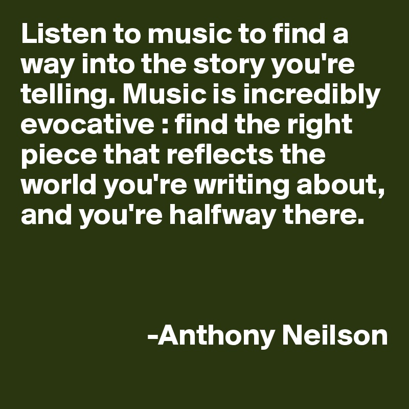 Listen to music to find a way into the story you're telling. Music is incredibly evocative : find the right piece that reflects the world you're writing about, and you're halfway there.
                

                                                                           
                     -Anthony Neilson