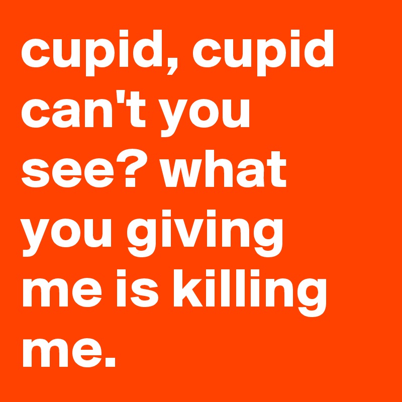 cupid, cupid can't you see? what you giving me is killing me.