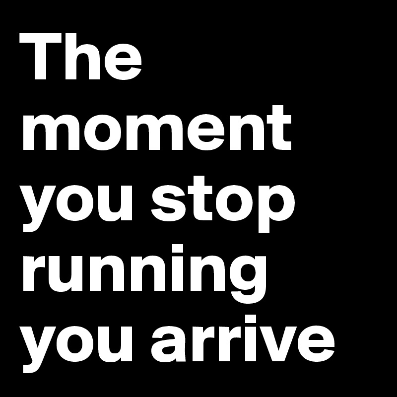 The moment you stop running you arrive 