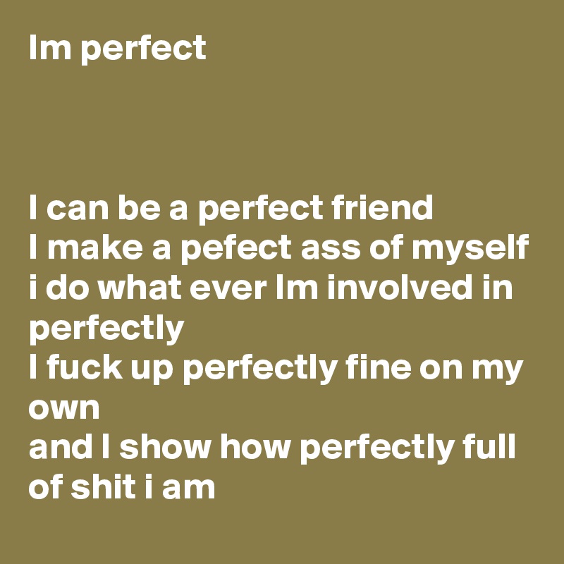 Im perfect 



I can be a perfect friend 
I make a pefect ass of myself 
i do what ever Im involved in perfectly 
I fuck up perfectly fine on my own 
and I show how perfectly full of shit i am