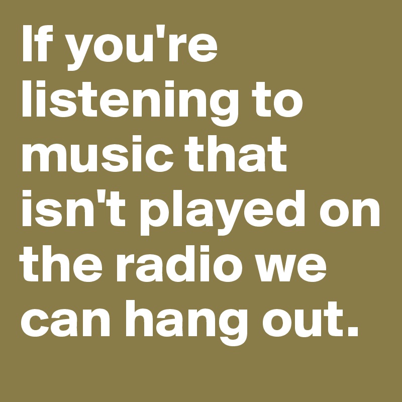 If you're listening to music that isn't played on the radio we can hang out. 