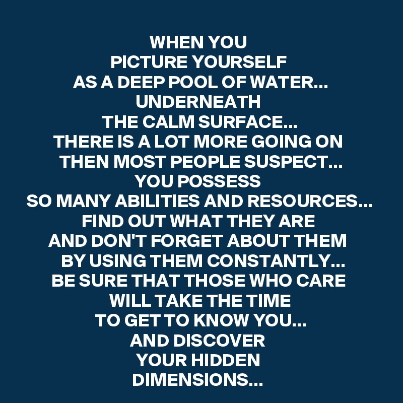 WHEN YOU 
PICTURE YOURSELF 
AS A DEEP POOL OF WATER...
UNDERNEATH 
THE CALM SURFACE...
THERE IS A LOT MORE GOING ON 
THEN MOST PEOPLE SUSPECT...
YOU POSSESS 
SO MANY ABILITIES AND RESOURCES...
FIND OUT WHAT THEY ARE 
AND DON'T FORGET ABOUT THEM 
BY USING THEM CONSTANTLY...
BE SURE THAT THOSE WHO CARE 
WILL TAKE THE TIME
TO GET TO KNOW YOU...
AND DISCOVER 
YOUR HIDDEN 
DIMENSIONS... 