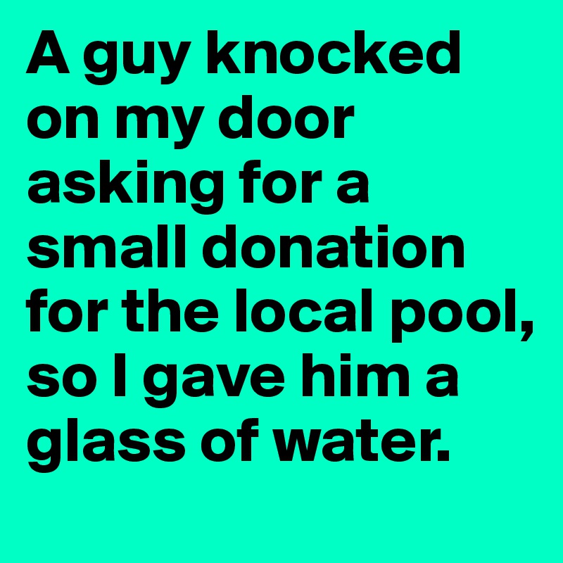 A guy knocked on my door asking for a small donation for the local pool, so I gave him a glass of water.