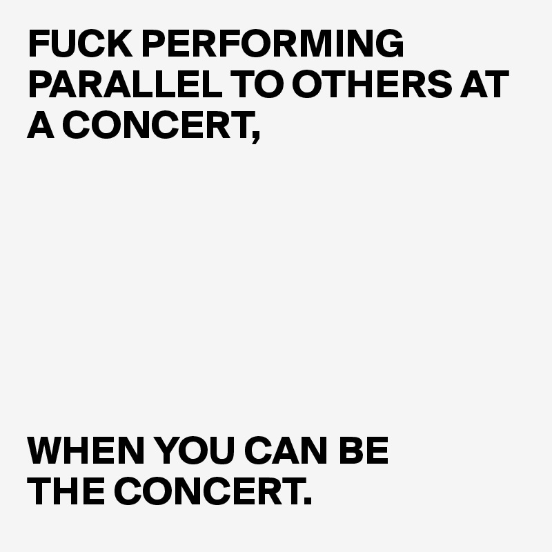FUCK PERFORMING PARALLEL TO OTHERS AT A CONCERT, 







WHEN YOU CAN BE 
THE CONCERT. 