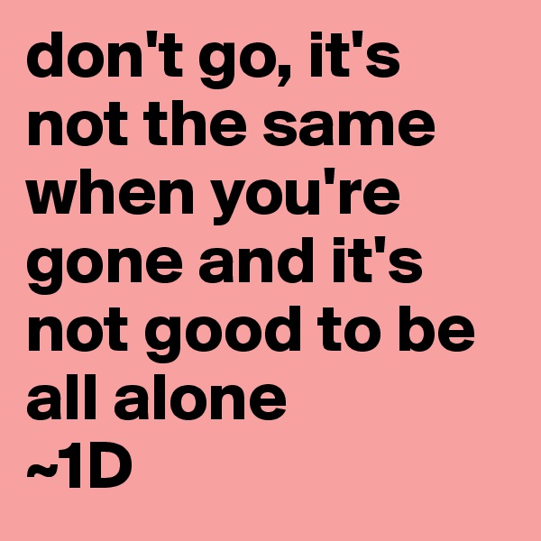 don't go, it's not the same when you're gone and it's not good to be all alone
~1D