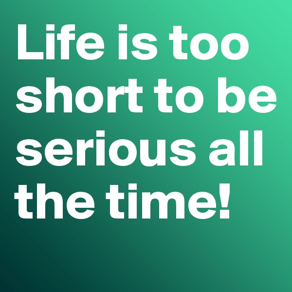 Life is too short to be serious all the time!
