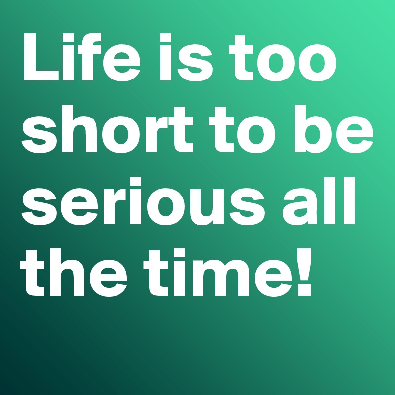 Life is too short to be serious all the time!